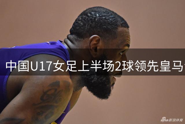 中国U17女足上半场2球领先皇马青年队 王晨西吴逸晨建功