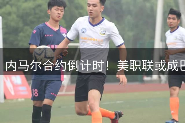 内马尔合约倒计时！美职联或成巴西巨星职业生涯终点站