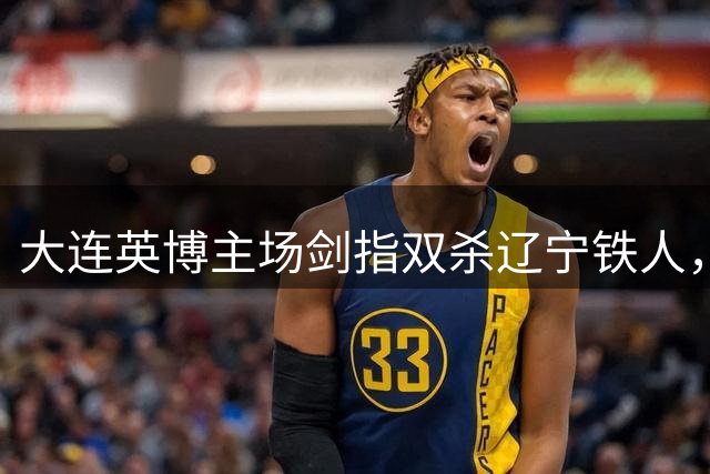 大连英博主场剑指双杀辽宁铁人，廖锦涛成关键人物