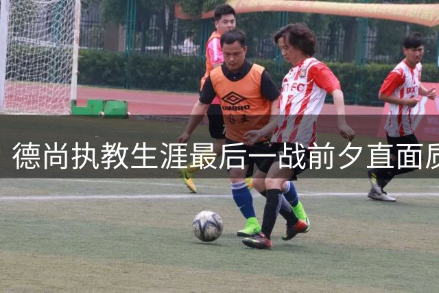 德尚执教生涯最后一战前夕直面质疑：拒绝为失败提供"售后服务