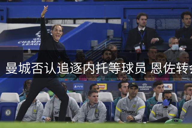 曼城否认追逐内托等球员 恩佐转会估值存变数