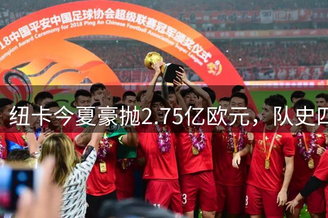 纽卡今夏豪抛2.75亿欧元，队史四大天价转会均诞生于近两年