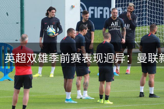 英超双雄季前赛表现迥异：曼联新援惊艳 切尔西火力全开