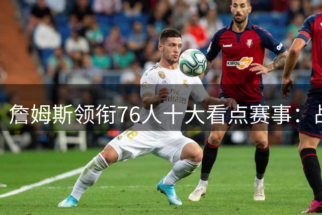 詹姆斯领衔76人十大看点赛事：战旧主湖人骑士热火引关注