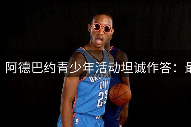 阿德巴约青少年活动坦诚作答：最爱女友威尔逊与队友字母哥