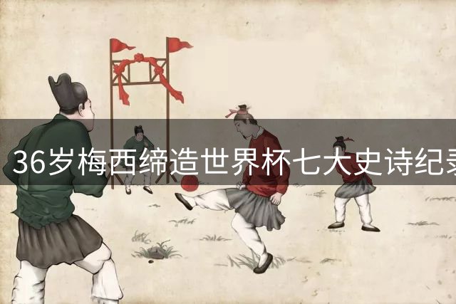36岁梅西缔造世界杯七大史诗纪录 六届征程成就足坛唯一真神